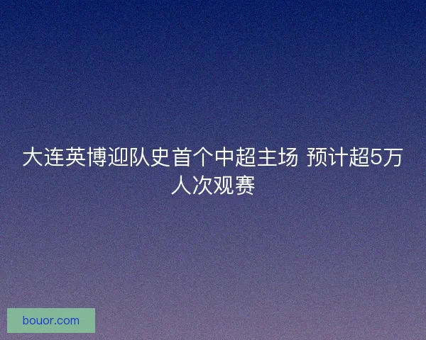 大连英博迎队史首个中超主场 预计超5万人次观赛