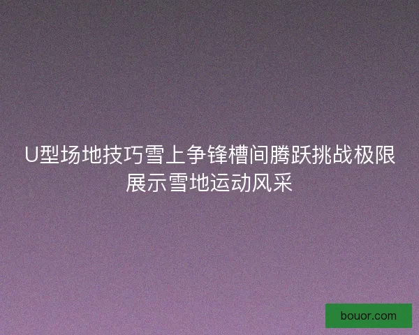 U型场地技巧雪上争锋槽间腾跃挑战极限展示雪地运动风采