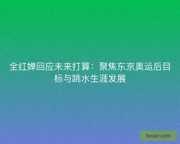 全红婵回应未来打算：聚焦东京奥运后目标与跳水生涯发展
